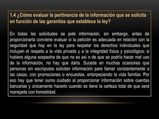 1.4 ¿Cómo evaluar la pertinencia de la información que se solicita
en función de las garantías que establece la ley?

En todas las solicitudes se pide información, sin embargo, antes de
proporcionarla conviene evaluar si la petición es adecuada en relación con la
seguridad que hay en la ley para respetar los derechos individuales que
incluyen el respeto a la vida privada y a la integridad física y psicológica; si
hubiera alguna sospecha de que no es así o de que se podría hacer mal uso
de la información, no hay que darla. Sucede en muchas ocasiones que
personas sin escrúpulos solicitan información para llamar constantemente a
las casas, con promociones o encuestas, entorpeciendo la vida familiar. Por
eso hay que tener sumo cuidado al proporcionar información sobre cuentas
bancarias y únicamente hacerlo cuando se tiene la certeza total de que será
manejada con honestidad.
 