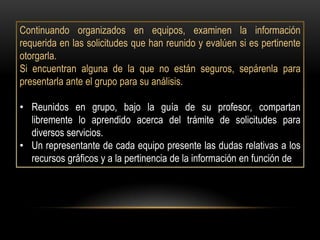 Continuando organizados en equipos, examinen la información
requerida en las solicitudes que han reunido y evalúen si es pertinente
otorgarla.
Si encuentran alguna de la que no están seguros, sepárenla para
presentarla ante el grupo para su análisis.

• Reunidos en grupo, bajo la guía de su profesor, compartan
  libremente lo aprendido acerca del trámite de solicitudes para
  diversos servicios.
• Un representante de cada equipo presente las dudas relativas a los
  recursos gráficos y a la pertinencia de la información en función de
 