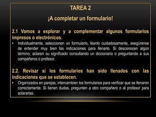 TAREA 2
                      ¡A completar un formulario!

2.1 Vamos a explorar y a complementar algunos formularios
impresos o electrónicos.
• Individualmente, seleccionen un formulario, léanlo cuidadosamente, asegúrense
  de entender muy bien las indicaciones para llenarlo. Si desconocen algún
  término, aclaren su significado consultando un diccionario o preguntando a sus
  compañeros o profesor.

2.2. Revisar si los formularios han sido llenados con las
indicaciones que se establecen.
• Organizados en parejas, intercambien los formularios para verificar que se llenaron
  correctamente. Si tienen dudas, pregunten a otro compañero o al profesor para
  aclararlas.
 