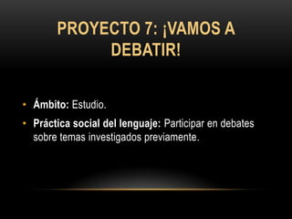 PROYECTO 7: ¡VAMOS A
            DEBATIR!

• Ámbito: Estudio.
• Práctica social del lenguaje: Participar en debates
  sobre temas investigados previamente.
 