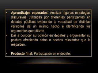 • Aprendizajes esperados: Analizar algunas estrategias
  discursivas utilizadas por diferentes participantes en
  debates públicos evaluando la veracidad de distintas
  versiones de un mismo hecho e identificando los
  argumentos que utilizan.
• Dar a conocer su opinión en debates y argumentar su
  postura ofreciendo datos o hechos relevantes que la
  respalden.

• Producto final: Participación en el debate.
 