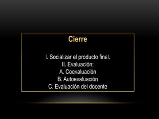 Cierre

I. Socializar el producto final.
        II. Evaluación:
       A. Coevaluación
      B. Autoevaluación
  C. Evaluación del docente
 