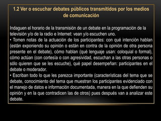 1.2 Ver o escuchar debates públicos transmitidos por los medios
                        de comunicación

Indaguen el horario de la transmisión de un debate en la programación de la
televisión y/o de la radio e Internet: vean y/o escuchen uno.
• Tomen notas de la actuación de los participantes: con qué intención hablan
(están exponiendo su opinión o están en contra de la opinión de otra persona
presente en el debate), cómo hablan (qué lenguaje usan: coloquial o formal),
cómo actúan (con cortesía o con agresividad, escuchan a las otras personas o
sólo quieren que se les escuche), qué papel desempeñan: participantes en el
debate o moderador.
• Escriban todo lo que les parezca importante (características del tema que se
debate, conocimiento del tema que muestran los participantes evidenciado con
el manejo de datos e información documentada, manera en la que defienden su
opinión y en la que contradicen las de otros) pues después van a analizar este
debate.
 