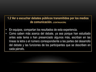 1.2 Ver o escuchar debates públicos transmitidos por los medios
                   de comunicación. (CONTINUACIÓN)

• En equipos, compartan los resultados de esta experiencia.
• Como saben más acerca del debate, ya sea porque han estudiado
  antes este tema o han presenciado algunos más, escriban en las
  líneas la letra o el número correspondiente a las partes del desarrollo
  del debate y las funciones de los participantes que se describen en
  cada párrafo.
 