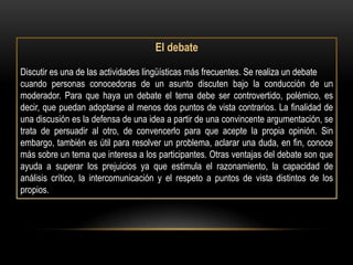 El debate

Discutir es una de las actividades lingüísticas más frecuentes. Se realiza un debate
cuando personas conocedoras de un asunto discuten bajo la conducción de un
moderador. Para que haya un debate el tema debe ser controvertido, polémico, es
decir, que puedan adoptarse al menos dos puntos de vista contrarios. La finalidad de
una discusión es la defensa de una idea a partir de una convincente argumentación, se
trata de persuadir al otro, de convencerlo para que acepte la propia opinión. Sin
embargo, también es útil para resolver un problema, aclarar una duda, en fin, conoce
más sobre un tema que interesa a los participantes. Otras ventajas del debate son que
ayuda a superar los prejuicios ya que estimula el razonamiento, la capacidad de
análisis crítico, la intercomunicación y el respeto a puntos de vista distintos de los
propios.
 