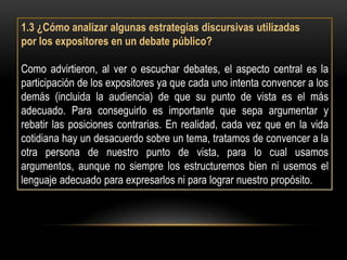 1.3 ¿Cómo analizar algunas estrategias discursivas utilizadas
por los expositores en un debate público?

Como advirtieron, al ver o escuchar debates, el aspecto central es la
participación de los expositores ya que cada uno intenta convencer a los
demás (incluida la audiencia) de que su punto de vista es el más
adecuado. Para conseguirlo es importante que sepa argumentar y
rebatir las posiciones contrarias. En realidad, cada vez que en la vida
cotidiana hay un desacuerdo sobre un tema, tratamos de convencer a la
otra persona de nuestro punto de vista, para lo cual usamos
argumentos, aunque no siempre los estructuremos bien ni usemos el
lenguaje adecuado para expresarlos ni para lograr nuestro propósito.
 