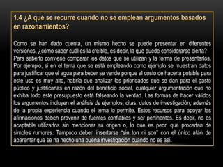 1.4 ¿A qué se recurre cuando no se emplean argumentos basados
en razonamientos?

Como se han dado cuenta, un mismo hecho se puede presentar en diferentes
versiones, ¿cómo saber cuál es la creíble, es decir, la que puede considerarse cierta?
Para saberlo conviene comparar los datos que se utilizan y la forma de presentarlos.
Por ejemplo, si en el tema que se está empleando como ejemplo se muestran datos
para justificar que el agua para beber se vende porque el costo de hacerla potable para
este uso es muy alto, habría que analizar las prioridades que se dan para el gasto
público y justificarlas en razón del beneficio social, cualquier argumentación que no
exhiba todo este presupuesto está falseando la verdad. Las formas de hacer válidos
los argumentos incluyen el análisis de ejemplos, citas, datos de investigación, además
de la propia experiencia cuando el tema lo permite. Estos recursos para apoyar las
afirmaciones deben provenir de fuentes confiables y ser pertinentes. Es decir, no es
aceptable utilizarlos sin mencionar su origen o, lo que es peor, que procedan de
simples rumores. Tampoco deben insertarse “sin ton ni son” con el único afán de
aparentar que se ha hecho una buena investigación cuando no es así.
 