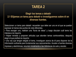TAREA 2
                     Elegir los temas a debatir
   2.1 Elijamos un tema para debatir e investiguemos sobre él en
                         diversas fuentes.

Seleccionen un tema para debatir: recuerden que debe ser uno en el que se puedan
expresar al menos dos puntos de vista diferentes.
• Para escoger uno, realicen una “lluvia de ideas” y luego discutan cuál tema les
interesa a la mayoría.
• Hojear revistas y proponer artículos que aborden temas controvertidos; después
elegir el que prefiera la mayoría.
• Una vez que tengan elegido el tema, investiguen acerca de él para disponer de la
información suficiente para fundamentar sus razonamientos. Acudan a fuentes diversas
impresas y electrónicas; recurran inicialmente a las bibliotecas de aula y escolar.
 