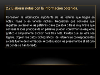 2.2 Elaborar notas con la información obtenida.

Conserven la información importante de las lecturas que hagan en
notas, hojas o en tarjetas (fichas). Recuerden que conviene que
registren únicamente las palabras clave (palabra o frase muy breve que
contiene la idea principal de un párrafo); pueden conformar un esquema
gráfico o simplemente escribir nota tras nota. Cuiden que su letra sea
legible. Copien los datos bibliográficos (de referencia) correspondientes
a cada fuente de información. A continuación les presentamos el artículo
de donde se han tomado.
 