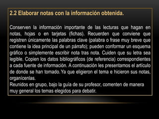 2.2 Elaborar notas con la información obtenida.

Conserven la información importante de las lecturas que hagan en
notas, hojas o en tarjetas (fichas). Recuerden que conviene que
registren únicamente las palabras clave (palabra o frase muy breve que
contiene la idea principal de un párrafo); pueden conformar un esquema
gráfico o simplemente escribir nota tras nota. Cuiden que su letra sea
legible. Copien los datos bibliográficos (de referencia) correspondientes
a cada fuente de información. A continuación les presentamos el artículo
de donde se han tomado. Ya que eligieron el tema e hicieron sus notas,
organícenlas.
Reunidos en grupo, bajo la guía de su profesor, comenten de manera
muy general los temas elegidos para debatir.
 