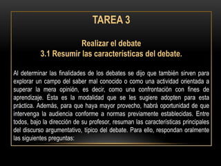 TAREA 3

                       Realizar el debate
           3.1 Resumir las características del debate.

Al determinar las finalidades de los debates se dijo que también sirven para
explorar un campo del saber mal conocido o como una actividad orientada a
superar la mera opinión, es decir, como una confrontación con fines de
aprendizaje. Ésta es la modalidad que se les sugiere adopten para esta
práctica. Además, para que haya mayor provecho, habrá oportunidad de que
intervenga la audiencia conforme a normas previamente establecidas. Entre
todos, bajo la dirección de su profesor, resuman las características principales
del discurso argumentativo, típico del debate. Para ello, respondan oralmente
las siguientes preguntas:
 