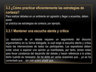 3.3 ¿Cómo practicar eficientemente las estrategias de
cortesía?
Para realizar debates en un ambiente sin agresión y llegar a acuerdos, deben
poner
en práctica las estrategias de cortesía; por ejemplo.

3.3.1 Mantener una escucha atenta y crítica

La realización de un debate requiere un seguimiento del discurso
argumentativo en su forma dialogada, lo cual exige la escucha atenta y crítica
hacia las intervenciones de todos los participantes. Los expositores deben
evitar volver a exponer una opinión ya manifestada, por tanto, toman notas
para llevar constancia del desarrollo del debate y hacen referencia a lo antes
dicho cuando es necesario: Se ha dicho en varias ocasiones que… ya se ha
comentado que… tan solo quiero añadir que…
 