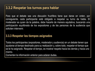 3.3.2 Respetar los turnos para hablar

Para que el debate sea una discusión fructífera tiene que darse en orden, por
consiguiente, cada participante está obligado a respetar su turno de habla. El
moderador es quien da la palabra, debe hacerlo de manera equitativa, buscando una
participación equilibrada de los expositores y de las personas de la audiencia que
soliciten intervenir.

3.3.3 Respetar los tiempos asignados

Todos los participantes (expositores, moderador y audiencia) en un debate tienen que
ajustarse al tiempo destinado para su realización y, sobre todo, respetar el tiempo que
se le ha asignado. Respetar el tiempo, es mostrar respeto hacia los demás y hacia uno
mismo.
Comenten la información anterior para aclarar dudas.
 