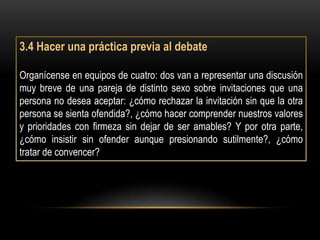 3.4 Hacer una práctica previa al debate

Organícense en equipos de cuatro: dos van a representar una discusión
muy breve de una pareja de distinto sexo sobre invitaciones que una
persona no desea aceptar: ¿cómo rechazar la invitación sin que la otra
persona se sienta ofendida?, ¿cómo hacer comprender nuestros valores
y prioridades con firmeza sin dejar de ser amables? Y por otra parte,
¿cómo insistir sin ofender aunque presionando sutilmente?, ¿cómo
tratar de convencer?
 