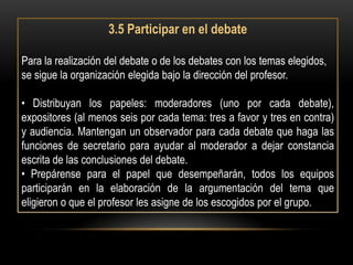 3.5 Participar en el debate

Para la realización del debate o de los debates con los temas elegidos,
se sigue la organización elegida bajo la dirección del profesor.

• Distribuyan los papeles: moderadores (uno por cada debate),
expositores (al menos seis por cada tema: tres a favor y tres en contra)
y audiencia. Mantengan un observador para cada debate que haga las
funciones de secretario para ayudar al moderador a dejar constancia
escrita de las conclusiones del debate.
• Prepárense para el papel que desempeñarán, todos los equipos
participarán en la elaboración de la argumentación del tema que
eligieron o que el profesor les asigne de los escogidos por el grupo.
 