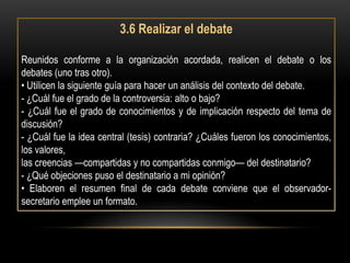 3.6 Realizar el debate

Reunidos conforme a la organización acordada, realicen el debate o los
debates (uno tras otro).
• Utilicen la siguiente guía para hacer un análisis del contexto del debate.
- ¿Cuál fue el grado de la controversia: alto o bajo?
- ¿Cuál fue el grado de conocimientos y de implicación respecto del tema de
discusión?
- ¿Cuál fue la idea central (tesis) contraria? ¿Cuáles fueron los conocimientos,
los valores,
las creencias —compartidas y no compartidas conmigo— del destinatario?
- ¿Qué objeciones puso el destinatario a mi opinión?
• Elaboren el resumen final de cada debate conviene que el observador-
secretario emplee un formato.
 