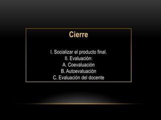 Cierre

I. Socializar el producto final.
        II. Evaluación:
       A. Coevaluación
      B. Autoevaluación
  C. Evaluación del docente
 