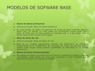 MODELOS DE SOFWARE BASE
 Bases de datos jerárquicas
 Artículo principal: Base de datos jerárquica
 En este modelo los datos se organizan en forma de árbol invertido (algunos
dicen raíz), en donde un nodo padre de información puede tener varios
hijos. El nodo que no tiene padres es llamado raíz, y a los nodos que no
tienen hijos se los conoce como hojas.
 Base de datos de red
 Artículo principal: Base de datos de red
 Éste es un modelo ligeramente distinto del jerárquico; su diferencia
fundamental es la modificación del concepto de nodo: se permite que un
mismo nodo tenga varios padres (posibilidad no permitida en el modelo
jerárquico).
 Bases de datos transaccionales
 Son bases de datos cuyo único fin es el envío y recepción de datos a grandes
velocidades, estas bases son muy poco comunes y están dirigidas por lo
general al entorno de análisis de calidad
 