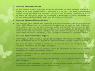  Bases de datos relacionales
 En este modelo, el lugar y la forma en que se almacenen los datos no tienen relevancia (a
diferencia de otros modelos como el jerárquico y el de red). Esto tiene la considerable
ventaja de que es más fácil de entender y de utilizar para un usuario esporádico de la base
de datos. La información puede ser recuperada o almacenada mediante "consultas" que
ofrecen una amplia flexibilidad y poder para administrar la información.
 Bases de datos multidimensionales
 Son bases de datos ideadas para desarrollar aplicaciones muy concretas, como creación de
Cubos OLAP Básicamente no se diferencian demasiado de las bases de datos relacionales
(una tabla en una base de datos relacional podría serlo también en una base de datos
multidimensional), la diferencia está más bien a nivel conceptual; en las bases de datos
multidimensionales los campos o atributos de una tabla pueden ser de dos tipos, o bien
representan dimensiones de la tabla, o bien representan métricas que se desean estudiar.
 Bases de datos orientadas a objetos
 Este modelo, bastante reciente, y propio de los modelos informáticos orientados a objetos,
trata de almacenar en la base de datos los objetos completos (estado y comportamiento).
 Una base de datos orientada a objetos es una base de datos que incorpora todos los
conceptos importantes del paradigma de objetos:
 Encapsulación - Propiedad que permite ocultar la información al resto de los objetos,
impidiendo así accesos incorrectos o conflictos.
 Herencia - Propiedad a través de la cual los objetos heredan comportamiento dentro de una
jerarquía de clases.
 Polimorfismo- Propiedad de una operación mediante la cual puede ser aplicada a distintos
tipos de objetos.
 En bases de datos orientadas a objetos, los usuarios pueden definir operaciones sobre los
datos como parte de la definición de la base de datos.
 