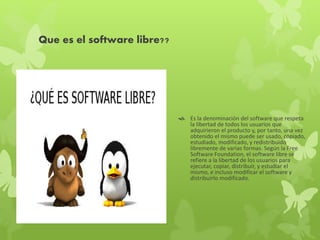 Que es el software libre??
 Es la denominación del software que respeta
la libertad de todos los usuarios que
adquirieron el producto y, por tanto, una vez
obtenido el mismo puede ser usado, copiado,
estudiado, modificado, y redistribuido
libremente de varias formas. Según la Free
Software Foundation, el software libre se
refiere a la libertad de los usuarios para
ejecutar, copiar, distribuir, y estudiar el
mismo, e incluso modificar el software y
distribuirlo modificado.
 