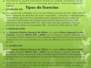 Tipos de licencias
 Una licencia es aquella autorización formal con carácter contractual que un
autor de un software da a un interesado para ejercer "actos de explotación
legales".
• LICENCIAS GPL
 Una de las más utilizadas es la Licencia Pública General de GNU (GNU GPL) El
autor conserva los derechos de autor (copyright), y permite la redistribución y
modificación bajo términos diseñados para asegurarse de que todas las
versiones modificadas del software permanecen bajo los términos más
restrictivos de la propia GNU GPL. Esto hace que sea imposible crear un
producto con partes no licenciadas GPL: el conjunto tiene que ser GPL.
• LICENCIAS AGPL
 La Licencia Pública General de Affero (en inglés Affero General Public
License, también Affero GPL o AGPL) es una licencia copyleft derivada de
la Licencia Pública General de GNU diseñada específicamente para asegurar la
cooperación con la comunidad en el caso de software que corra en servidores
de red.
• LA AFFERO GPL
 La Licencia Pública General de Affero (en inglés Affero General Public
License, también Affero GPL o AGPL) es una licencia copyleft derivada de
la Licencia Pública General de GNU diseñada específicamente para asegurar la
cooperación con la comunidad en el caso de software que corra en servidores
de red.
 es íntegramente una GNU GPL con una cláusula nueva que añade la obligación
de distribuir el software si éste se ejecuta para ofrecer servicios a través de
 