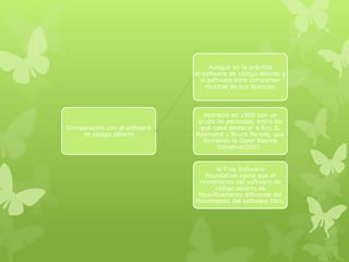 Comparación con el software
de código abierto
Aunque en la práctica
el software de código abierto y
el software libre comparten
muchas de sus licencias
Apareció en 1998 con un
grupo de personas, entre los
que cabe destacar a Eric S.
Raymond y Bruce Perens, que
formaron la Open Source
Initiative(OSI).
la Free Software
Foundation opina que el
movimiento del software de
código abierto es
filosóficamente diferente del
movimiento del software libre.
 