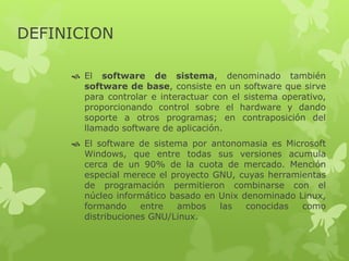 DEFINICION
 El software de sistema, denominado también
software de base, consiste en un software que sirve
para controlar e interactuar con el sistema operativo,
proporcionando control sobre el hardware y dando
soporte a otros programas; en contraposición del
llamado software de aplicación.
 El software de sistema por antonomasia es Microsoft
Windows, que entre todas sus versiones acumula
cerca de un 90% de la cuota de mercado. Mención
especial merece el proyecto GNU, cuyas herramientas
de programación permitieron combinarse con el
núcleo informático basado en Unix denominado Linux,
formando entre ambos las conocidas como
distribuciones GNU/Linux.
 