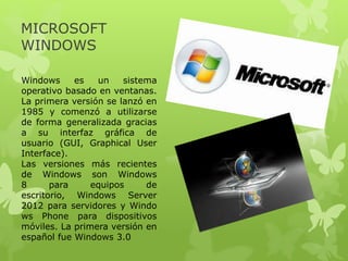 MICROSOFT
WINDOWS
Windows es un sistema
operativo basado en ventanas.
La primera versión se lanzó en
1985 y comenzó a utilizarse
de forma generalizada gracias
a su interfaz gráfica de
usuario (GUI, Graphical User
Interface).
Las versiones más recientes
de Windows son Windows
8 para equipos de
escritorio, Windows Server
2012 para servidores y Windo
ws Phone para dispositivos
móviles. La primera versión en
español fue Windows 3.0
 
