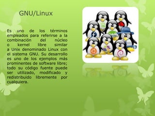 GNU/Linux
Es uno de los términos
empleados para referirse a la
combinación del núcleo
o kernel libre similar
a Unix denominado Linux con
el sistema GNU. Su desarrollo
es uno de los ejemplos más
prominentes de software libre;
todo su código fuente puede
ser utilizado, modificado y
redistribuido libremente por
cualquiera.
 