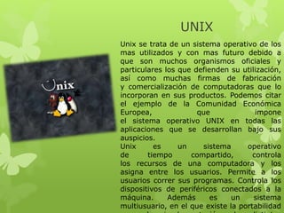 UNIX
Unix se trata de un sistema operativo de los
mas utilizados y con mas futuro debido a
que son muchos organismos oficiales y
particulares los que defienden su utilización,
así como muchas firmas de fabricación
y comercialización de computadoras que lo
incorporan en sus productos. Podemos citar
el ejemplo de la Comunidad Económica
Europea, que impone
el sistema operativo UNIX en todas las
aplicaciones que se desarrollan bajo sus
auspicios.
Unix es un sistema operativo
de tiempo compartido, controla
los recursos de una computadora y los
asigna entre los usuarios. Permite a los
usuarios correr sus programas. Controla los
dispositivos de periféricos conectados a la
máquina. Además es un sistema
multiusuario, en el que existe la portabilidad
 