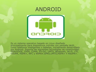 ANDROID
Es un sistema operativo basado en Linux diseñado
principalmente para dispositivos móviles con pantalla táctil,
como teléfonos inteligentes o tabletas, inicialmente desarrollado
por Android. Soporta las siguientes tecnologías de conectividad:
GSM/EDGE, IDEN, CDMA, EV-DO, UMTS, Bluetooth, Wi-Fi, LTE,
HSDPA, HSPA+, NFC y WiMAX.GPRS,UMTS,HSPA+ Y HSDPA+.
 