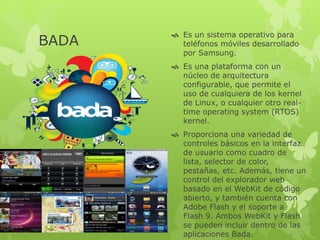 BADA
 Es un sistema operativo para
teléfonos móviles desarrollado
por Samsung.
 Es una plataforma con un
núcleo de arquitectura
configurable, que permite el
uso de cualquiera de los kernel
de Linux, o cualquier otro real-
time operating system (RTOS)
kernel.
 Proporciona una variedad de
controles básicos en la interfaz
de usuario como cuadro de
lista, selector de color,
pestañas, etc. Además, tiene un
control del explorador web
basado en el WebKit de código
abierto, y también cuenta con
Adobe Flash y el soporte a
Flash 9. Ambos WebKit y Flash
se pueden incluir dentro de las
aplicaciones Bada.
 