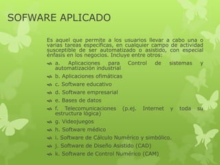 SOFWARE APLICADO
Es aquel que permite a los usuarios llevar a cabo una o
varias tareas específicas, en cualquier campo de actividad
susceptible de ser automatizado o asistido, con especial
énfasis en los negocios. Incluye entre otros:
 a. Aplicaciones para Control de sistemas y
automatización industrial
 b. Aplicaciones ofimáticas
 c. Software educativo
 d. Software empresarial
 e. Bases de datos
 f. Telecomunicaciones (p.ej. Internet y toda su
estructura lógica)
 g. Videojuegos
 h. Software médico
 i. Software de Cálculo Numérico y simbólico.
 j. Software de Diseño Asistido (CAD)
 k. Software de Control Numérico (CAM)
 