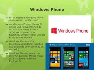 Windows Phone
 Es un sistema operativo móvil
desarrollado por Microsoft.
 on Windows Phone, Microsoft
ofrece una nueva interfaz de
usuario que integra varios
servicios propios como
SkyDrive, Skype y Xbox Live en
el sistema operativo.
 Windows Phone utiliza
tecnología multitáctil(Significa
que se puede usar con más de
un dedo)
 Windows Phone cuenta con
Internet Explorer Mobile 9 que
está basado en Internet
Explorer 9
 