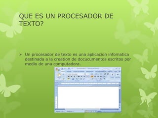 QUE ES UN PROCESADOR DE
TEXTO?
 Un procesador de texto es una aplicacion infomatica
destinada a la creation de docucumentos escritos por
medio de una computadora.
 