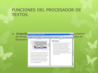 FUNCIONES DEL PROCESADOR DE
TEXTOS.
 Creación: ofrece la posibilidad de elaborar documentos
de forma sencilla con el teclado, para almacenarlos en
dispositivos de memoria.
 
