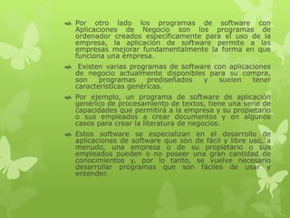  Por otro lado los programas de software con
Aplicaciones de Negocio son los programas de
ordenador creados específicamente para el uso de la
empresa, la aplicación de software permite a las
empresas mejorar fundamentalmente la forma en que
funciona una empresa.
 Existen varias programas de software con aplicaciones
de negocio actualmente disponibles para su compra,
son programas prediseñados y suelen tener
características genéricas.
 Por ejemplo, un programa de software de aplicación
genérico de procesamiento de textos, tiene una serie de
capacidades que permitirá a la empresa y su propietario
o sus empleados a crear documentos y en algunos
casos para crear la literatura de negocios.
 Estos software se especializan en el desarrollo de
aplicaciones de software que son de fácil y libre uso, a
menudo, una empresa o de su propietario o sus
empleados pueden o no poseer una gran cantidad de
conocimientos y, por lo tanto, se vuelve necesario
desarrollar programas que son fáciles de usar y
entender.
 