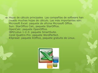  Hojas de cálculo principales Las compañías de software han
creado muchas hojas de cálculo. Las más importantes son:
Microsoft Excel: paquete de oficina Microsoft Office.
Sun: StarOffice Calc, paquete StarOffice.
OpenCalc: paquete OpenOffice.
IBM/Lotus 1-2-3: paquete SmartSuite.
Corel Quattro Pro: paquete WordPerfect.
KSpread: paquete KOffice, paquete gratuito de Linux.
 