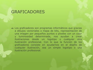 GRAFICADORES
 Los graficadores son programas informáticos que gracias
a dibujos vectoriales o mapa de bits, representación de
una imagen por pequeños puntos o píxeles con un color
y luminosidad determinada, nos ayudan a crear
ilustraciones desde un logotipo o cualquier otra
ilustración profesional. Con lo que la función de los
graficadores consiste en ayudarnos en el diseño de
cualquier ilustración, sea un simple logotipo o una
ilustración profesional.
 