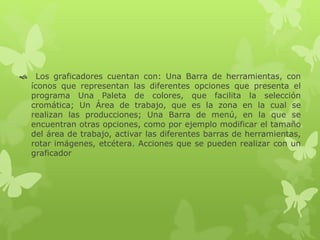  Los graficadores cuentan con: Una Barra de herramientas, con
íconos que representan las diferentes opciones que presenta el
programa Una Paleta de colores, que facilita la selección
cromática; Un Área de trabajo, que es la zona en la cual se
realizan las producciones; Una Barra de menú, en la que se
encuentran otras opciones, como por ejemplo modificar el tamaño
del área de trabajo, activar las diferentes barras de herramientas,
rotar imágenes, etcétera. Acciones que se pueden realizar con un
graficador
 