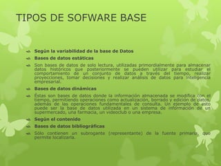 TIPOS DE SOFWARE BASE
 Según la variabilidad de la base de Datos
 Bases de datos estáticas
 Son bases de datos de solo lectura, utilizadas primordialmente para almacenar
datos históricos que posteriormente se pueden utilizar para estudiar el
comportamiento de un conjunto de datos a través del tiempo, realizar
proyecciones, tomar decisiones y realizar análisis de datos para inteligencia
empresarial.
 Bases de datos dinámicas
 Éstas son bases de datos donde la información almacenada se modifica con el
tiempo, permitiendo operaciones como actualización, borrado y edición de datos,
además de las operaciones fundamentales de consulta. Un ejemplo de esto
puede ser la base de datos utilizada en un sistema de información de un
supermercado, una farmacia, un videoclub o una empresa.
 Según el contenido
 Bases de datos bibliográficas
 Sólo contienen un subrogante (representante) de la fuente primaria, que
permite localizarla.
 