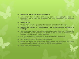  Bases de datos de texto completo
 Almacenan las fuentes primarias, como por ejemplo, todo el
contenido de todas las ediciones de una colección de revistas
científicas.
 Directorios
 Un ejemplo son las guías telefónicas en formato electrónico.
 Bases de datos o "bibliotecas" de información química o
biológic
 Son bases de datos que almacenan diferentes tipos de información
proveniente de la química, las ciencias de la vida o médicas. Se
pueden considerar en varios subtipos:
 Las que almacenan secuencias de nucleótidos o proteínas.
 Las bases de datos de rutas metabólicas.
 Bases de datos de estructura, comprende los registros de datos
experimentales sobre estructuras 3D de biomoléculas-
 dicas y de otros campos)
 