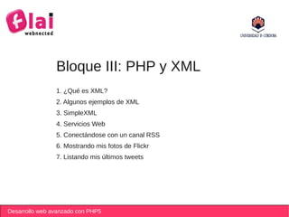 Bloque III: PHP y XML
                1. ¿Qué es XML?
                2. Algunos ejemplos de XML
                3. SimpleXML
                4. Servicios Web
                5. Conectándose con un canal RSS
                6. Mostrando mis fotos de Flickr
                7. Listando mis últimos tweets




Desarrollo web avanzado con PHP5
 