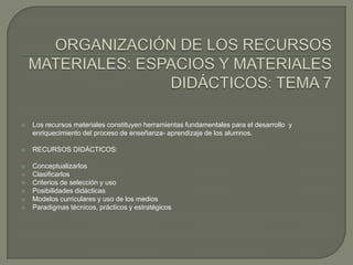 ORGANIZACIÓN DE LOS RECURSOS MATERIALES: ESPACIOS Y MATERIALES DIDÁCTICOS: TEMA 7Los recursos materiales constituyen herramientas fundamentales para el desarrollo  y enriquecimiento del proceso de enseñanza- aprendizaje de los alumnos.RECURSOS DIDÁCTICOS:ConceptualizarlosClasificarlosCriterios de selección y uso Posibilidades didácticas Modelos curriculares y uso de los mediosParadigmas técnicos, prácticos y estratégicos