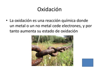 Oxidación
• La oxidación es una reacción química donde
  un metal o un no metal cede electrones, y por
  tanto aumenta su estado de oxidación
 