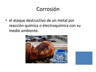 Corrosión
• el ataque destructivo de un metal por
  reacción química o electroquímica con su
  medio ambiente.
 