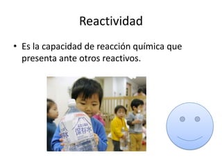 Reactividad
• Es la capacidad de reacción química que
  presenta ante otros reactivos.
 