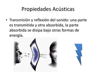 Propiedades Acústicas
• Transmisión y reflexión del sonido: una parte
  es transmitida y otra absorbida, la parte
  absorbida se disipa bajo otras formas de
  energía.
 