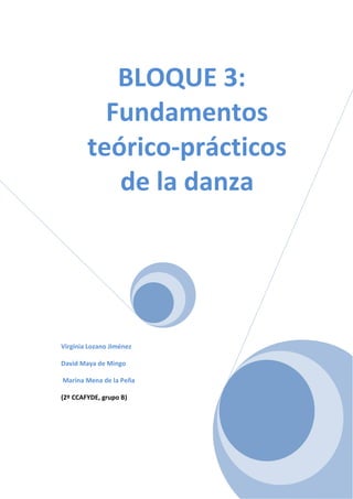 BLOQUE 3:
          Fundamentos
        teórico-prácticos
           de la danza




Virginia Lozano Jiménez

David Maya de Mingo

Marina Mena de la Peña

(2º CCAFYDE, grupo B)
 