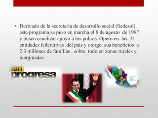 • Derivado de la secretaria de desarrollo social (Sedesol),
  este programa se puso en marcha el 8 de agosto de 1997
  y busco canalizar apoyo a los pobres. Opero en las 31
  entidades federativas del país y otorgo sus beneficios a
  2.3 millones de familias , sobre todo en zonas rurales y
  marginadas
 